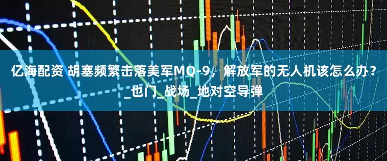 亿海配资 胡塞频繁击落美军MQ-9，解放军的无人机该怎么办？_也门_战场_地对空导弹