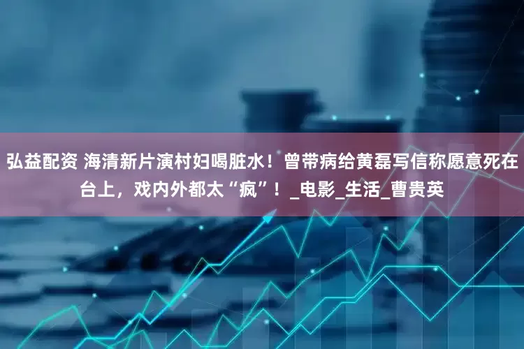 弘益配资 海清新片演村妇喝脏水！曾带病给黄磊写信称愿意死在台上，戏内外都太“疯”！_电影_生活_曹贵英