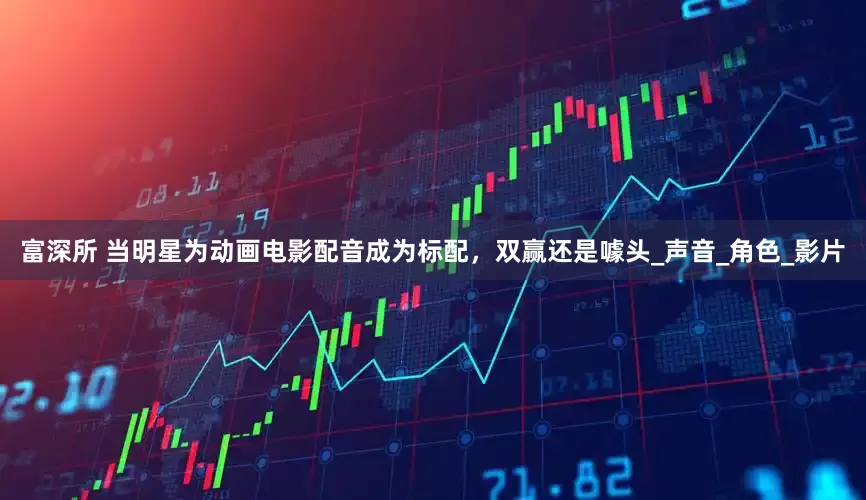富深所 当明星为动画电影配音成为标配，双赢还是噱头_声音_角色_影片