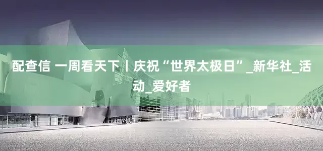 配查信 一周看天下丨庆祝“世界太极日”_新华社_活动_爱好者