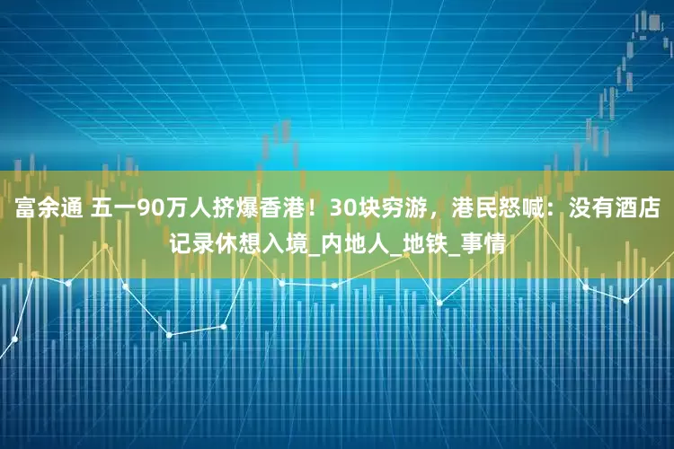 富余通 五一90万人挤爆香港！30块穷游，港民怒喊：没有酒店记录休想入境_内地人_地铁_事情