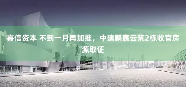 嘉信资本 不到一月再加推，中建鹏宸云筑2栋收官房源取证