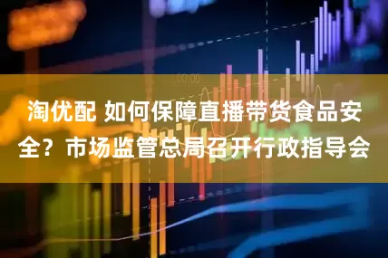 淘优配 如何保障直播带货食品安全？市场监管总局召开行政指导会