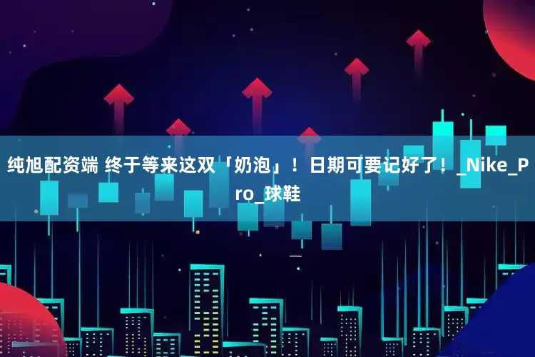 纯旭配资端 终于等来这双「奶泡」！日期可要记好了！_Nike_Pro_球鞋