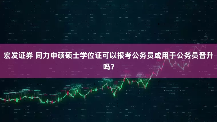 宏发证券 同力申硕硕士学位证可以报考公务员或用于公务员晋升吗？