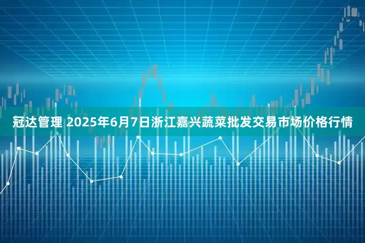 冠达管理 2025年6月7日浙江嘉兴蔬菜批发交易市场价格行情