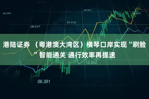 港陆证券 （粤港澳大湾区）横琴口岸实现“刷脸”智能通关 通行效率再提速
