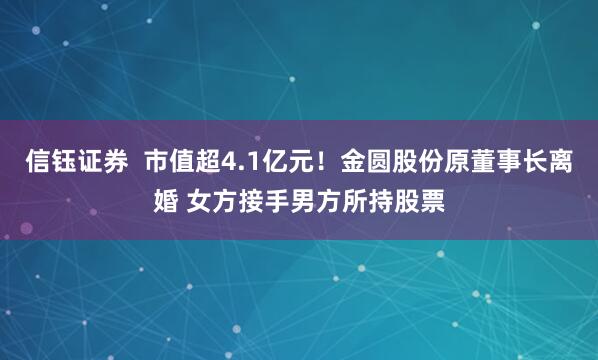 信钰证券  市值超4.1亿元！金圆股份原董事长离婚 女方接手男方所持股票