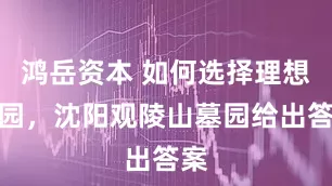 鸿岳资本 如何选择理想墓园，沈阳观陵山墓园给出答案