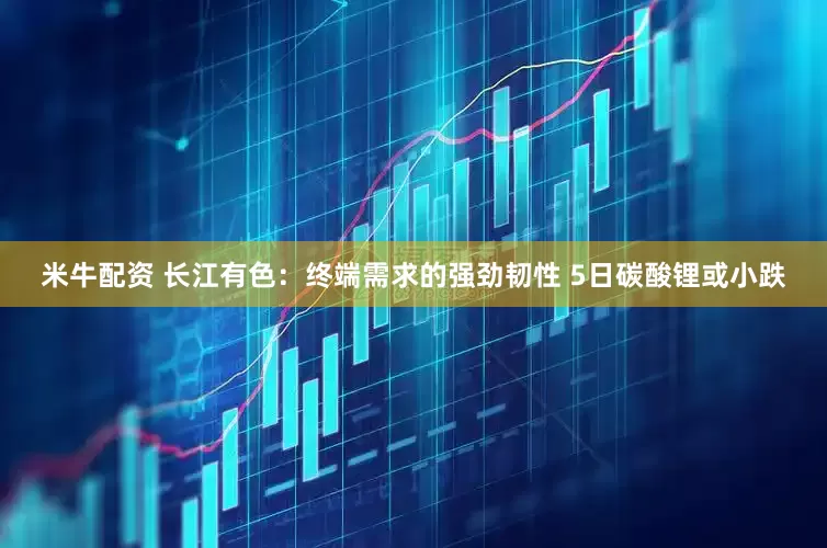 米牛配资 长江有色：终端需求的强劲韧性 5日碳酸锂或小跌